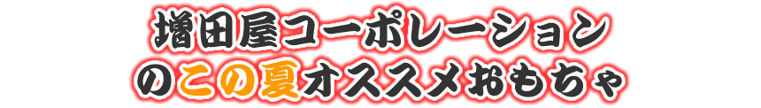 増田屋コーポレーションのこの夏オススメおもちゃ